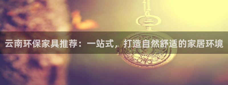 杏耀平台招商的流程：云南环保家具推荐：一站式，打造自然舒适的
